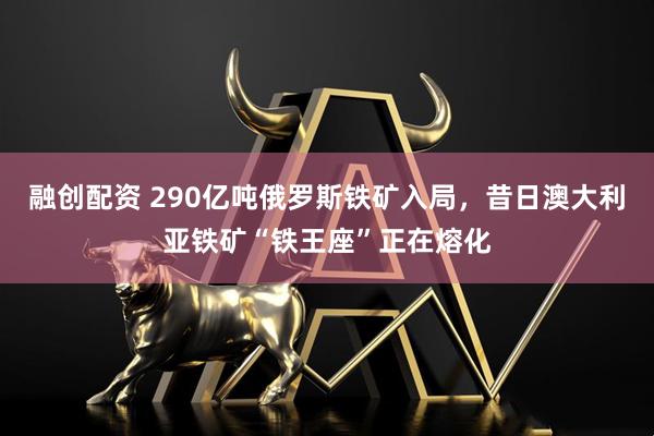 融创配资 290亿吨俄罗斯铁矿入局，昔日澳大利亚铁矿“铁王座”正在熔化