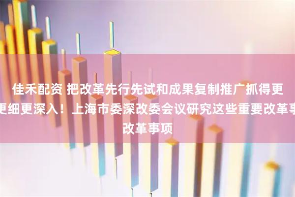 佳禾配资 把改革先行先试和成果复制推广抓得更实更细更深入！上海市委深改委会议研究这些重要改革事项