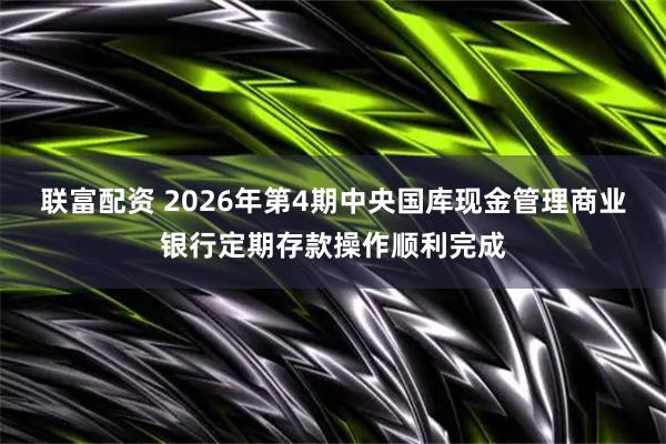 联富配资 2026年第4期中央国库现金管理商业银行定期存款操作顺利完成