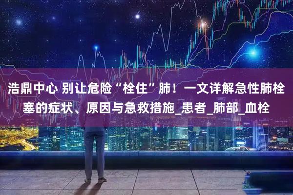 浩鼎中心 别让危险“栓住”肺！一文详解急性肺栓塞的症状、原因与急救措施_患者_肺部_血栓