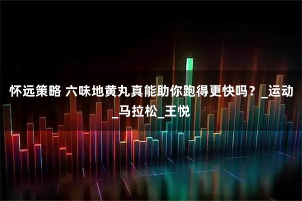 怀远策略 六味地黄丸真能助你跑得更快吗？_运动_马拉松_王悦