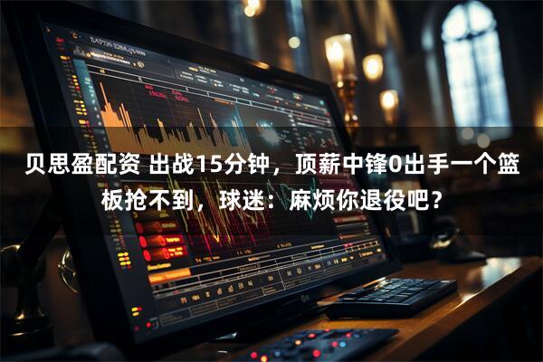 贝思盈配资 出战15分钟,顶薪中锋0出手一个篮板抢不到,球迷:麻烦你退役吧?