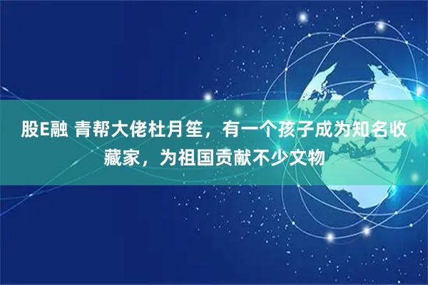 股E融 青帮大佬杜月笙，有一个孩子成为知名收藏家，为祖国贡献不少文物